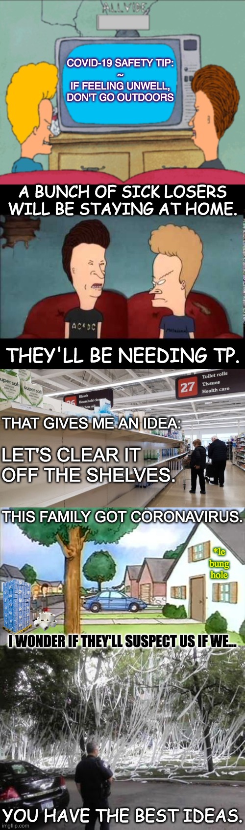 COVID-19 SAFETY TIP:
~
IF FEELING UNWELL,
DON'T GO OUTDOORS; A BUNCH OF SICK LOSERS WILL BE STAYING AT HOME. THEY'LL BE NEEDING TP. THAT GIVES ME AN IDEA:; LET'S CLEAR IT
OFF THE SHELVES. THIS FAMILY GOT CORONAVIRUS. *le bung hole; I WONDER IF THEY'LL SUSPECT US IF WE…; YOU HAVE THE BEST IDEAS. | image tagged in beavis and butthead,covid-19,coronavirus,toilet paper,no more toilet paper | made w/ Imgflip meme maker