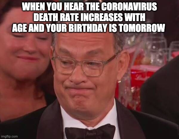 WHEN YOU HEAR THE CORONAVIRUS DEATH RATE INCREASES WITH AGE AND YOUR BIRTHDAY IS TOMORROW | image tagged in coronavirus,covid-19,tom hanks,birthday | made w/ Imgflip meme maker