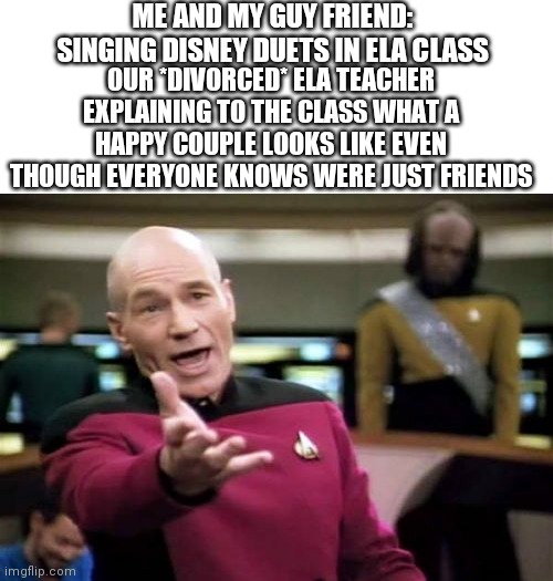 Picard Wtf Meme | ME AND MY GUY FRIEND: SINGING DISNEY DUETS IN ELA CLASS; OUR *DIVORCED* ELA TEACHER EXPLAINING TO THE CLASS WHAT A HAPPY COUPLE LOOKS LIKE EVEN THOUGH EVERYONE KNOWS WERE JUST FRIENDS | image tagged in memes,picard wtf | made w/ Imgflip meme maker