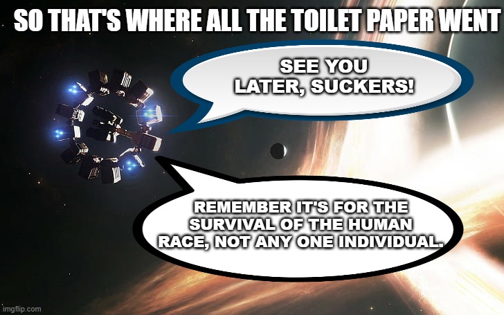 SO THAT'S WHERE ALL THE TOILET PAPER WENT; SEE YOU LATER, SUCKERS! REMEMBER IT'S FOR THE SURVIVAL OF THE HUMAN RACE, NOT ANY ONE INDIVIDUAL. | image tagged in interstellar,coronavirus,toilet paper | made w/ Imgflip meme maker
