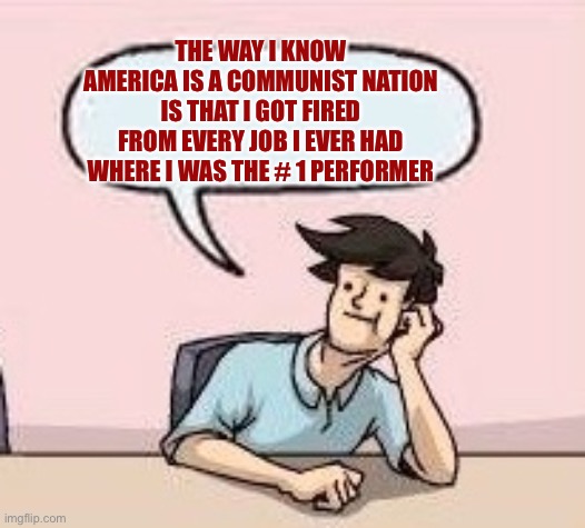 Boardroom Suggestion Guy | THE WAY I KNOW AMERICA IS A COMMUNIST NATION IS THAT I GOT FIRED FROM EVERY JOB I EVER HAD WHERE I WAS THE # 1 PERFORMER | image tagged in boardroom suggestion guy | made w/ Imgflip meme maker
