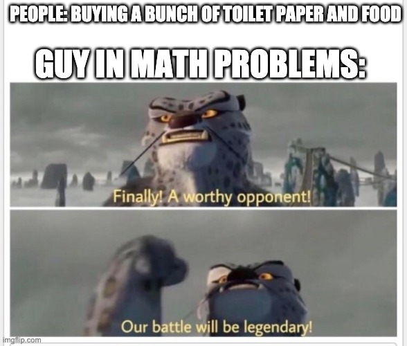 Finally! A worthy opponent! | GUY IN MATH PROBLEMS:; PEOPLE: BUYING A BUNCH OF TOILET PAPER AND FOOD | image tagged in finally a worthy opponent | made w/ Imgflip meme maker