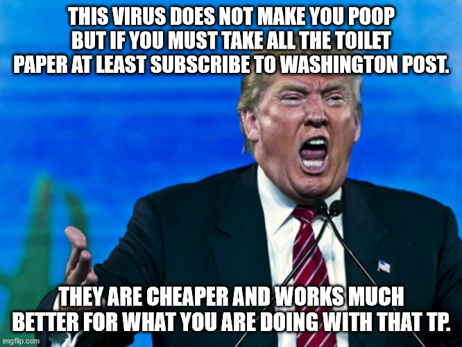 trump yelling | THIS VIRUS DOES NOT MAKE YOU POOP BUT IF YOU MUST TAKE ALL THE TOILET PAPER AT LEAST SUBSCRIBE TO WASHINGTON POST. THEY ARE CHEAPER AND WORKS MUCH BETTER FOR WHAT YOU ARE DOING WITH THAT TP. | image tagged in trump yelling | made w/ Imgflip meme maker