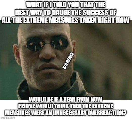 Matrix Morpheus Meme | WHAT IF I TOLD YOU THAT THE BEST WAY TO GAUGE THE SUCCESS OF ALL THE EXTREME MEASURES TAKEN RIGHT NOW; S/O MEMES; WOULD BE IF A YEAR FROM NOW PEOPLE WOULD THINK THAT THE EXTREME MEASURES WERE AN UNNECESSARY OVERREACTION? | image tagged in memes,matrix morpheus | made w/ Imgflip meme maker