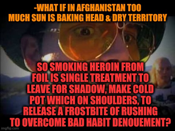 -Drugs affective in their motherland destiny. | -WHAT IF IN AFGHANISTAN TOO MUCH SUN IS BAKING HEAD & DRY TERRITORY; SO SMOKING HEROIN FROM FOIL IS SINGLE TREATMENT TO LEAVE FOR SHADOW, MAKE COLD POT WHICH ON SHOULDERS, TO RELEASE A FROSTBITE OF RUSHING TO OVERCOME BAD HABIT DENOUEMENT? | image tagged in fear and loathing,drugs are bad,war on drugs,smoking weed,habits,leave me alone | made w/ Imgflip meme maker