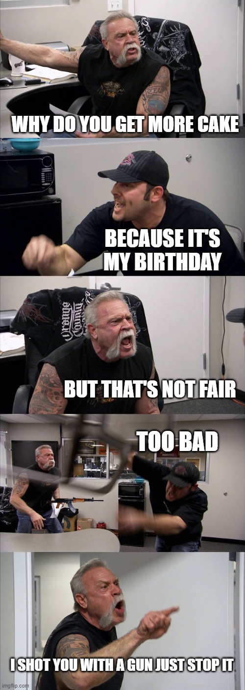 American Chopper Argument | WHY DO YOU GET MORE CAKE; BECAUSE IT'S MY BIRTHDAY; BUT THAT'S NOT FAIR; TOO BAD; I SHOT YOU WITH A GUN JUST STOP IT | image tagged in memes,american chopper argument | made w/ Imgflip meme maker