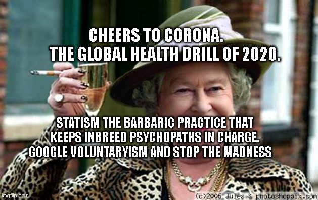 Queen Elizabeth | CHEERS TO CORONA.       THE GLOBAL HEALTH DRILL OF 2020. STATISM THE BARBARIC PRACTICE THAT KEEPS INBREED PSYCHOPATHS IN CHARGE. GOOGLE VOLUNTARYISM AND STOP THE MADNESS | image tagged in queen elizabeth | made w/ Imgflip meme maker