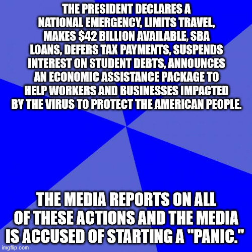 Blank Blue Background Meme | THE PRESIDENT DECLARES A NATIONAL EMERGENCY, LIMITS TRAVEL, MAKES $42 BILLION AVAILABLE, SBA LOANS, DEFERS TAX PAYMENTS, SUSPENDS INTEREST ON STUDENT DEBTS, ANNOUNCES AN ECONOMIC ASSISTANCE PACKAGE TO HELP WORKERS AND BUSINESSES IMPACTED BY THE VIRUS TO PROTECT THE AMERICAN PEOPLE. THE MEDIA REPORTS ON ALL OF THESE ACTIONS AND THE MEDIA IS ACCUSED OF STARTING A "PANIC." | image tagged in memes,blank blue background | made w/ Imgflip meme maker