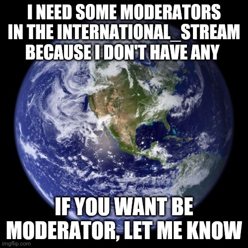 International_Stream Announcement #1 | I NEED SOME MODERATORS IN THE INTERNATIONAL_STREAM BECAUSE I DON'T HAVE ANY; IF YOU WANT BE MODERATOR, LET ME KNOW | image tagged in earth | made w/ Imgflip meme maker