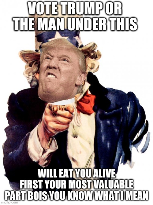 Uncle Sam | VOTE TRUMP OR THE MAN UNDER THIS; WILL EAT YOU ALIVE FIRST YOUR MOST VALUABLE PART BOIS YOU KNOW WHAT I MEAN | image tagged in memes,uncle sam | made w/ Imgflip meme maker