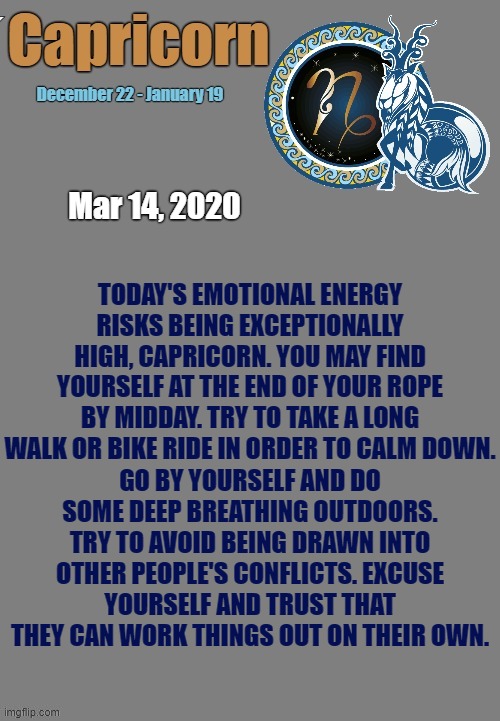 Capricorn Daily Horoscope ♑ | Mar 14, 2020; TODAY'S EMOTIONAL ENERGY RISKS BEING EXCEPTIONALLY HIGH, CAPRICORN. YOU MAY FIND YOURSELF AT THE END OF YOUR ROPE BY MIDDAY. TRY TO TAKE A LONG WALK OR BIKE RIDE IN ORDER TO CALM DOWN. GO BY YOURSELF AND DO SOME DEEP BREATHING OUTDOORS. TRY TO AVOID BEING DRAWN INTO OTHER PEOPLE'S CONFLICTS. EXCUSE YOURSELF AND TRUST THAT THEY CAN WORK THINGS OUT ON THEIR OWN. | image tagged in capricorn template,capricorn,memes,astrology,horoscope,zodiac signs | made w/ Imgflip meme maker