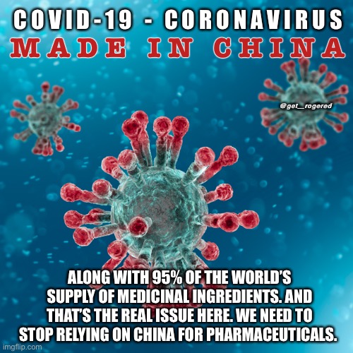 Covid-19 Coronavirus | C O V I D - 1 9   -   C O R O N A V I R U S; M A D E   I N   C H I N A; @get_rogered; ALONG WITH 95% OF THE WORLD’S SUPPLY OF MEDICINAL INGREDIENTS. AND THAT’S THE REAL ISSUE HERE. WE NEED TO STOP RELYING ON CHINA FOR PHARMACEUTICALS. | image tagged in covid-19 coronavirus | made w/ Imgflip meme maker