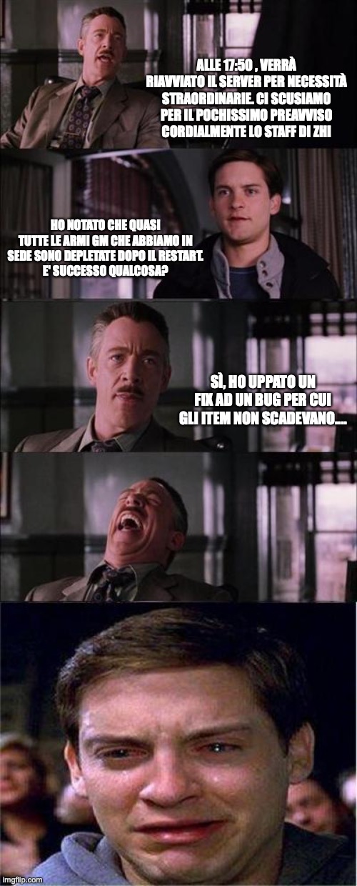 Peter Parker Cry Meme | ALLE 17:50 , VERRÀ RIAVVIATO IL SERVER PER NECESSITÀ STRAORDINARIE. CI SCUSIAMO PER IL POCHISSIMO PREAVVISO
CORDIALMENTE LO STAFF DI ZHI; HO NOTATO CHE QUASI TUTTE LE ARMI GM CHE ABBIAMO IN SEDE SONO DEPLETATE DOPO IL RESTART.
E' SUCCESSO QUALCOSA? SÌ, HO UPPATO UN FIX AD UN BUG PER CUI GLI ITEM NON SCADEVANO.... | image tagged in memes,peter parker cry | made w/ Imgflip meme maker