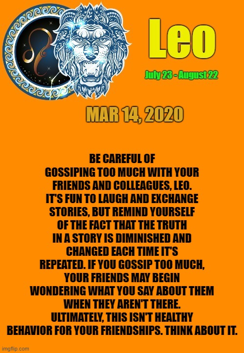 Leo Daily Horoscope ♌ | BE CAREFUL OF GOSSIPING TOO MUCH WITH YOUR FRIENDS AND COLLEAGUES, LEO. IT'S FUN TO LAUGH AND EXCHANGE STORIES, BUT REMIND YOURSELF OF THE FACT THAT THE TRUTH IN A STORY IS DIMINISHED AND CHANGED EACH TIME IT'S REPEATED. IF YOU GOSSIP TOO MUCH, YOUR FRIENDS MAY BEGIN WONDERING WHAT YOU SAY ABOUT THEM WHEN THEY AREN'T THERE. ULTIMATELY, THIS ISN'T HEALTHY BEHAVIOR FOR YOUR FRIENDSHIPS. THINK ABOUT IT. MAR 14, 2020 | image tagged in leo template,memes,astrology,leo,horoscope,zodiac signs | made w/ Imgflip meme maker
