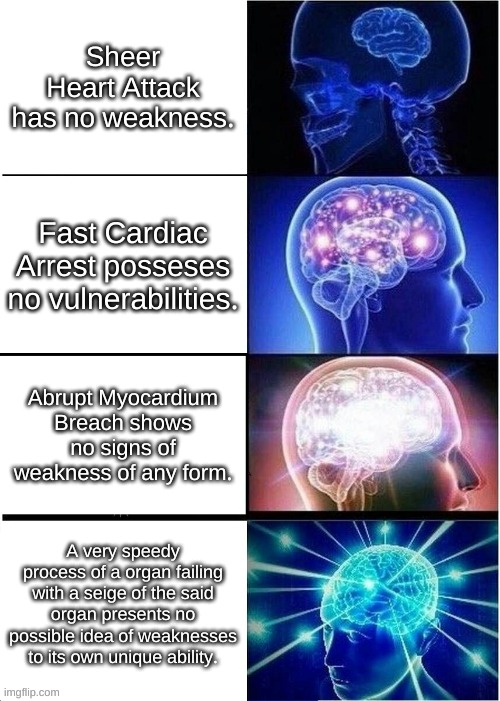 Expanding Brain Meme | Sheer Heart Attack has no weakness. Fast Cardiac Arrest posseses no vulnerabilities. Abrupt Myocardium Breach shows no signs of weakness of any form. A very speedy process of a organ failing with a seige of the said organ presents no possible idea of weaknesses to its own unique ability. | image tagged in memes,expanding brain | made w/ Imgflip meme maker