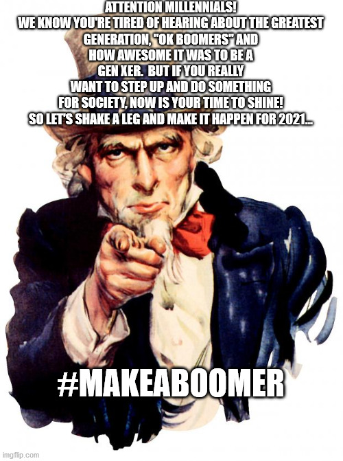 Uncle Sam | ATTENTION MILLENNIALS!

WE KNOW YOU'RE TIRED OF HEARING ABOUT THE GREATEST GENERATION, "OK BOOMERS" AND HOW AWESOME IT WAS TO BE A GEN XER.  BUT IF YOU REALLY WANT TO STEP UP AND DO SOMETHING FOR SOCIETY, NOW IS YOUR TIME TO SHINE!

SO LET'S SHAKE A LEG AND MAKE IT HAPPEN FOR 2021... #MAKEABOOMER | image tagged in memes,uncle sam | made w/ Imgflip meme maker