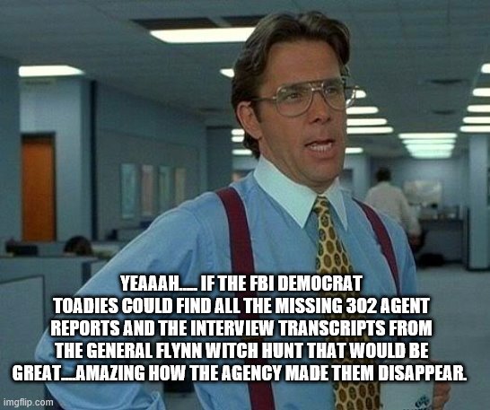 YEP | YEAAAH….. IF THE FBI DEMOCRAT TOADIES COULD FIND ALL THE MISSING 302 AGENT REPORTS AND THE INTERVIEW TRANSCRIPTS FROM THE GENERAL FLYNN WITCH HUNT THAT WOULD BE GREAT....AMAZING HOW THE AGENCY MADE THEM DISAPPEAR. | image tagged in memes,that would be great,democrats,fbi,deep state | made w/ Imgflip meme maker