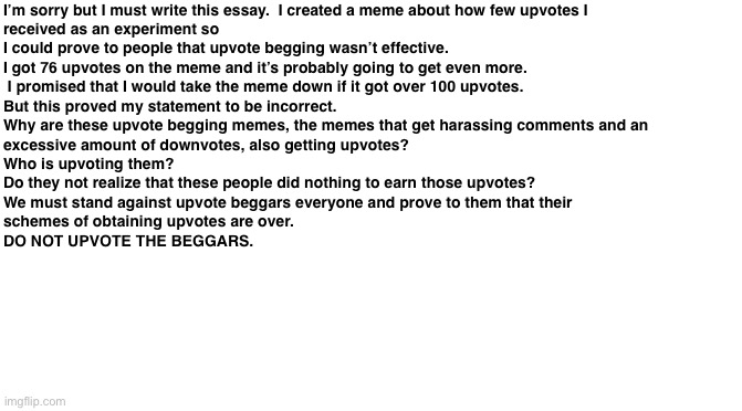 TO AVOID ANY ARGUMENTS, PLEASE READ THROUGH THE END. | I’m sorry but I must write this essay.  I created a meme about how few upvotes I 
received as an experiment so 
I could prove to people that upvote begging wasn’t effective.  
I got 76 upvotes on the meme and it’s probably going to get even more. 
 I promised that I would take the meme down if it got over 100 upvotes.  
But this proved my statement to be incorrect. 
Why are these upvote begging memes, the memes that get harassing comments and an 
excessive amount of downvotes, also getting upvotes?  
Who is upvoting them?  
Do they not realize that these people did nothing to earn those upvotes?  
We must stand against upvote beggars everyone and prove to them that their 
schemes of obtaining upvotes are over.  

DO NOT UPVOTE THE BEGGARS. | image tagged in blank white template,essays,essay,memes,upvote begging,upvotes | made w/ Imgflip meme maker