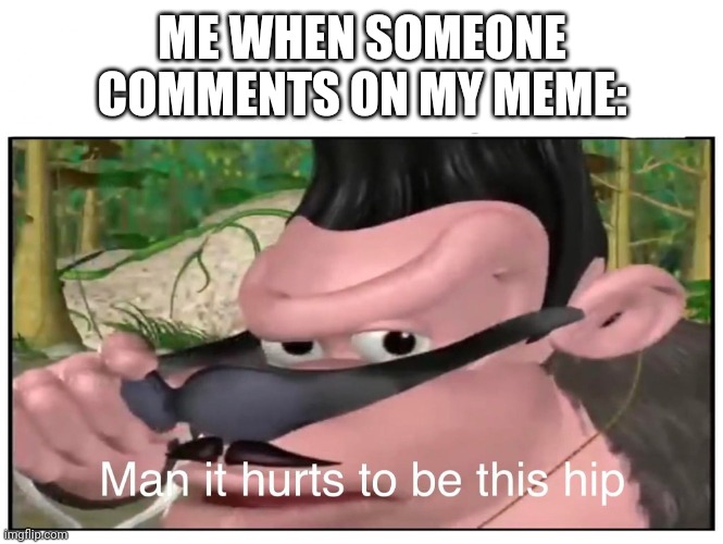 Man it Hurts to Be This Hip | ME WHEN SOMEONE COMMENTS ON MY MEME: | image tagged in man it hurts to be this hip | made w/ Imgflip meme maker