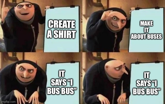 LOL | CREATE A SHIRT; MAKE IT ABOUT BUSES; IT SAYS “I BUS BUS”; IT SAYS “I BUS BUS” | image tagged in gru's plan,memes,bus,shirt,funny,wat | made w/ Imgflip meme maker