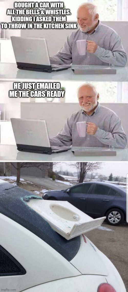 BOUGHT A CAR WITH ALL THE BELLS & WHISTLES. KIDDING I ASKED THEM TO THROW IN THE KITCHEN SINK; HE JUST EMAILED ME THE CARS READY | image tagged in memes,hide the pain harold | made w/ Imgflip meme maker