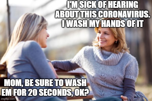 Two women talking on a bench | I'M SICK OF HEARING ABOUT THIS CORONAVIRUS. I WASH MY HANDS OF IT; MOM, BE SURE TO WASH EM FOR 20 SECONDS, OK? | image tagged in two women talking on a bench | made w/ Imgflip meme maker