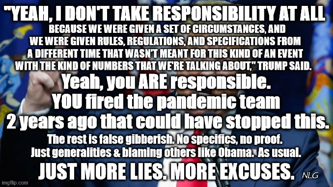 No responsibility. | "YEAH, I DON'T TAKE RESPONSIBILITY AT ALL; BECAUSE WE WERE GIVEN A SET OF CIRCUMSTANCES, AND WE WERE GIVEN RULES, REGULATIONS, AND SPECIFICATIONS FROM A DIFFERENT TIME THAT WASN'T MEANT FOR THIS KIND OF AN EVENT WITH THE KIND OF NUMBERS THAT WE'RE TALKING ABOUT," TRUMP SAID. Yeah, you ARE responsible. YOU fired the pandemic team
 2 years ago that could have stopped this. The rest is false gibberish. No specifics, no proof.
 Just generalities & blaming others like Obama.  As usual. JUST MORE LIES. MORE EXCUSES. NLG | image tagged in politics,political meme,political | made w/ Imgflip meme maker