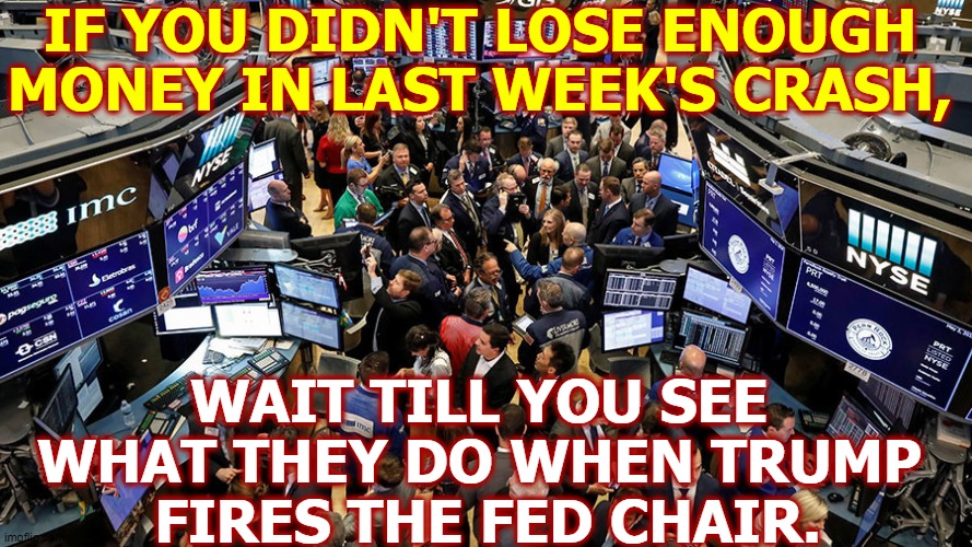 LOOK OUT BELOWWWWWW !!! | IF YOU DIDN'T LOSE ENOUGH MONEY IN LAST WEEK'S CRASH, WAIT TILL YOU SEE 
WHAT THEY DO WHEN TRUMP 
FIRES THE FED CHAIR. | image tagged in trump,arson,suicide,bankruptcy,asshole | made w/ Imgflip meme maker