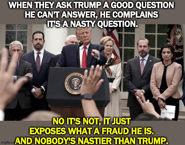 Phony injured innocence from Mr. Nasty himself. He's thrown when women ask tough questions & even more so if they're black. | WHEN THEY ASK TRUMP A GOOD QUESTION 
HE CAN'T ANSWER, HE COMPLAINS 
IT'S A NASTY QUESTION. NO IT'S NOT, IT JUST EXPOSES WHAT A FRAUD HE IS. AND NOBODY'S NASTIER THAN TRUMP. | image tagged in trump,innocence,nasty,twitter,fraud | made w/ Imgflip meme maker