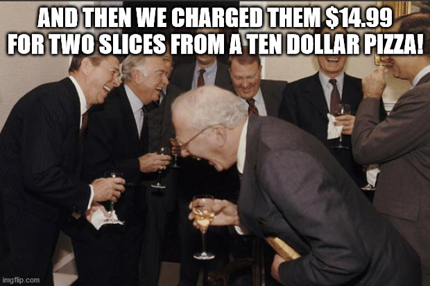 Rich men laughing | AND THEN WE CHARGED THEM $14.99 FOR TWO SLICES FROM A TEN DOLLAR PIZZA! | image tagged in rich men laughing | made w/ Imgflip meme maker
