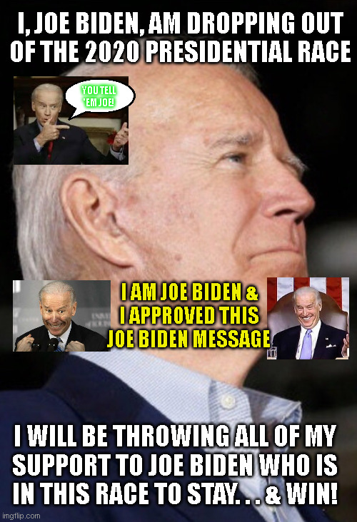 I, JOE BIDEN, AM DROPPING OUT
OF THE 2020 PRESIDENTIAL RACE; YOU TELL
'EM JOE! I AM JOE BIDEN &
I APPROVED THIS
JOE BIDEN MESSAGE; I WILL BE THROWING ALL OF MY
SUPPORT TO JOE BIDEN WHO IS
IN THIS RACE TO STAY. . . & WIN! | made w/ Imgflip meme maker