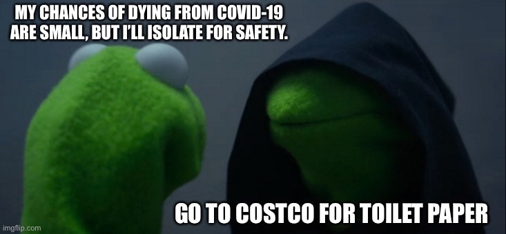 Evil Kermit | MY CHANCES OF DYING FROM COVID-19 ARE SMALL, BUT I’LL ISOLATE FOR SAFETY. GO TO COSTCO FOR TOILET PAPER | image tagged in memes,evil kermit | made w/ Imgflip meme maker