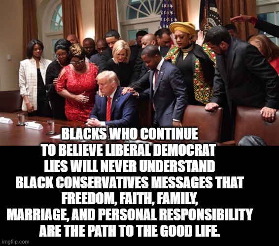 What Are You Going to Believe?    Liberal Lies or the Black Conservative Truth? | BLACKS WHO CONTINUE TO BELIEVE LIBERAL DEMOCRAT  LIES WILL NEVER UNDERSTAND BLACK CONSERVATIVES MESSAGES THAT FREEDOM, FAITH, FAMILY, MARRIAGE, AND PERSONAL RESPONSIBILITY ARE THE PATH TO THE GOOD LIFE. | image tagged in democrats,stupid liberals | made w/ Imgflip meme maker