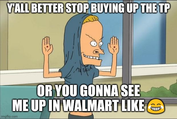 Beavis Cornholio | Y'ALL BETTER STOP BUYING UP THE TP; OR YOU GONNA SEE ME UP IN WALMART LIKE 😂 | image tagged in beavis cornholio | made w/ Imgflip meme maker