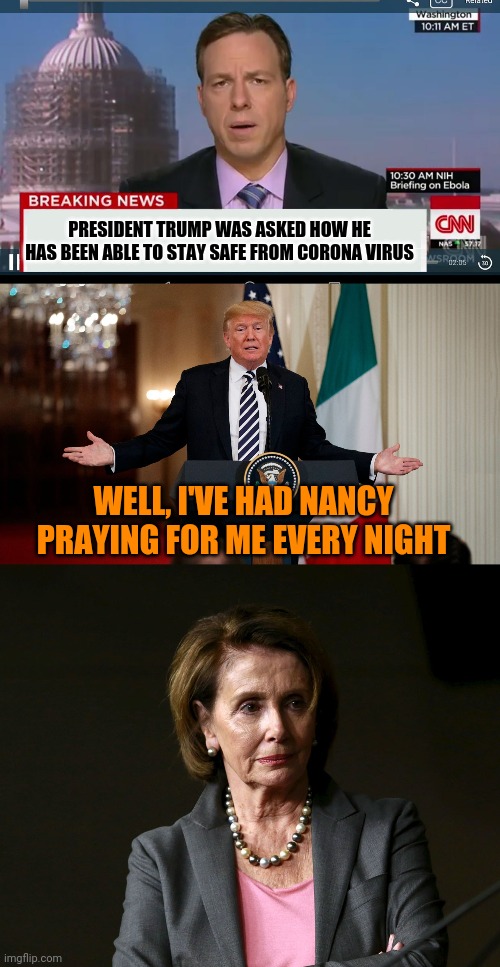 My Mom cracked this joke today. I said... that could be a meme. | PRESIDENT TRUMP WAS ASKED HOW HE HAS BEEN ABLE TO STAY SAFE FROM CORONA VIRUS; WELL, I'VE HAD NANCY PRAYING FOR ME EVERY NIGHT | image tagged in cnn breaking news template,donald trump,nancy pelosi,coronavirus,covid-19 | made w/ Imgflip meme maker