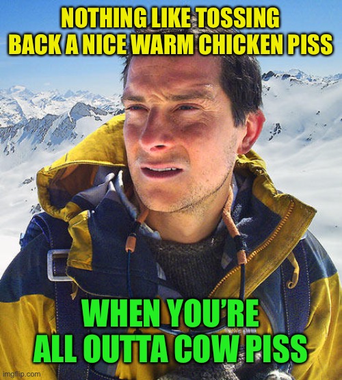 Better Drink My Own Piss | NOTHING LIKE TOSSING BACK A NICE WARM CHICKEN PISS WHEN YOU’RE ALL OUTTA COW PISS | image tagged in better drink my own piss | made w/ Imgflip meme maker