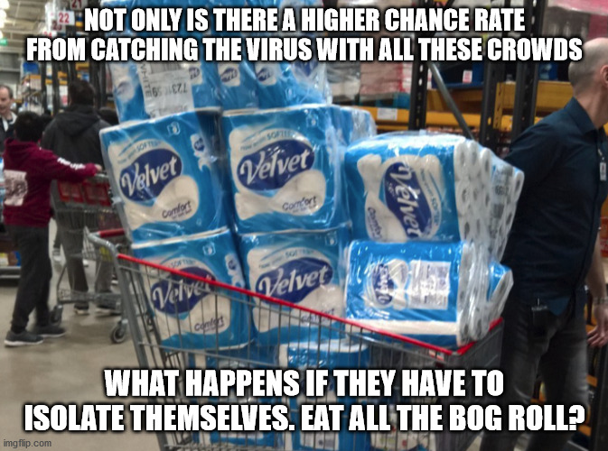 Panic buy toilet roll | NOT ONLY IS THERE A HIGHER CHANCE RATE FROM CATCHING THE VIRUS WITH ALL THESE CROWDS; WHAT HAPPENS IF THEY HAVE TO ISOLATE THEMSELVES. EAT ALL THE BOG ROLL? | image tagged in toilet paper,panic,coronavirus,stupid people,stupidity | made w/ Imgflip meme maker