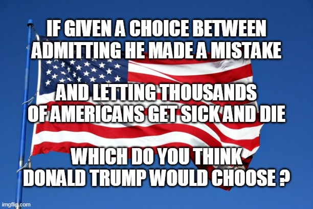 IF GIVEN A CHOICE BETWEEN ADMITTING HE MADE A MISTAKE; AND LETTING THOUSANDS OF AMERICANS GET SICK AND DIE; WHICH DO YOU THINK DONALD TRUMP WOULD CHOOSE ? | image tagged in trump | made w/ Imgflip meme maker