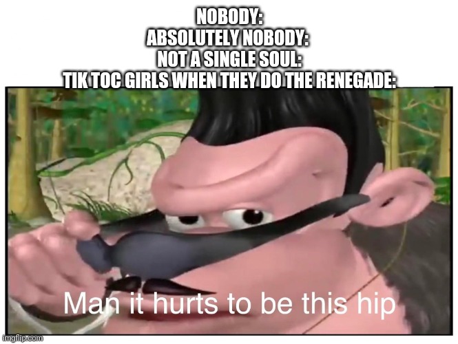 Man it Hurts to Be This Hip | NOBODY:
ABSOLUTELY NOBODY: 
NOT A SINGLE SOUL:
TIK TOC GIRLS WHEN THEY DO THE RENEGADE: | image tagged in man it hurts to be this hip | made w/ Imgflip meme maker