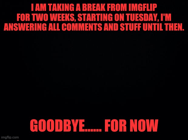 Black background | I AM TAKING A BREAK FROM IMGFLIP FOR TWO WEEKS, STARTING ON TUESDAY, I'M ANSWERING ALL COMMENTS AND STUFF UNTIL THEN. GOODBYE...... FOR NOW | image tagged in black background | made w/ Imgflip meme maker