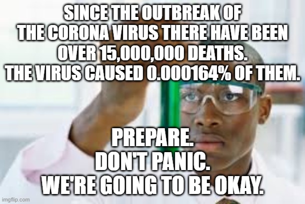 We're going to be okay. | SINCE THE OUTBREAK OF THE CORONA VIRUS THERE HAVE BEEN OVER 15,000,000 DEATHS. THE VIRUS CAUSED 0.000164% OF THEM. PREPARE.
DON'T PANIC.
WE'RE GOING TO BE OKAY. | image tagged in finally,coronavirus | made w/ Imgflip meme maker