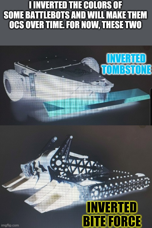 All upcoming battlebots keep their original names, I make up a personality for them. These are the first two. | I INVERTED THE COLORS OF SOME BATTLEBOTS AND WILL MAKE THEM OCS OVER TIME. FOR NOW, THESE TWO; INVERTED TOMBSTONE; INVERTED BITE FORCE | image tagged in battle,bots,oc | made w/ Imgflip meme maker