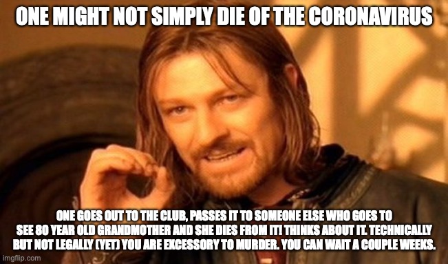 Be Smart People | ONE MIGHT NOT SIMPLY DIE OF THE CORONAVIRUS; ONE GOES OUT TO THE CLUB, PASSES IT TO SOMEONE ELSE WHO GOES TO SEE 80 YEAR OLD GRANDMOTHER AND SHE DIES FROM IT! THINKS ABOUT IT. TECHNICALLY BUT NOT LEGALLY (YET) YOU ARE EXCESSORY TO MURDER. YOU CAN WAIT A COUPLE WEEKS. | image tagged in memes,one does not simply,coronavirus,millennials | made w/ Imgflip meme maker