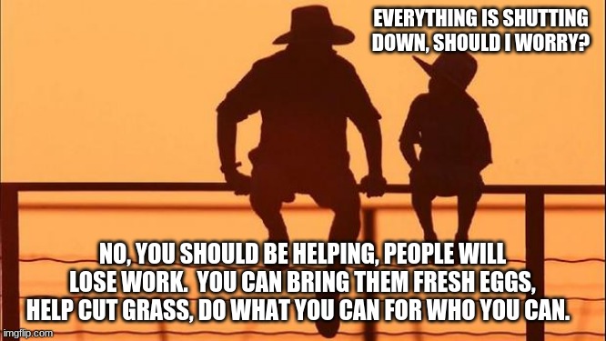 We got this | EVERYTHING IS SHUTTING DOWN, SHOULD I WORRY? NO, YOU SHOULD BE HELPING, PEOPLE WILL LOSE WORK.  YOU CAN BRING THEM FRESH EGGS, HELP CUT GRASS, DO WHAT YOU CAN FOR WHO YOU CAN. | image tagged in cowboy father and son,we got this,help each other,look out for each other,sharing is caring,help small business | made w/ Imgflip meme maker
