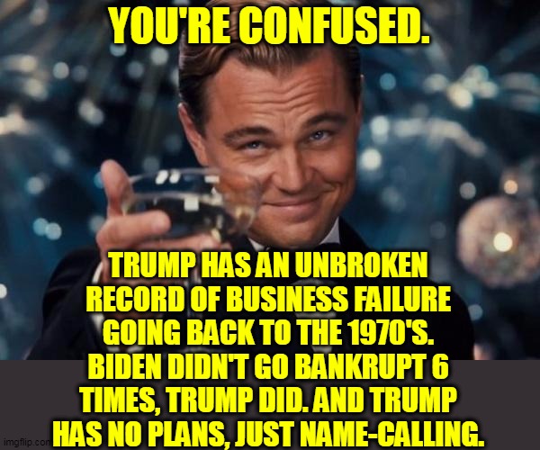 Leonardo Dicaprio Cheers Meme | YOU'RE CONFUSED. TRUMP HAS AN UNBROKEN RECORD OF BUSINESS FAILURE GOING BACK TO THE 1970'S. BIDEN DIDN'T GO BANKRUPT 6 TIMES, TRUMP DID. AND | image tagged in memes,leonardo dicaprio cheers | made w/ Imgflip meme maker