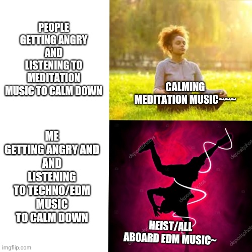 Music Meme | PEOPLE GETTING ANGRY
AND LISTENING TO MEDITATION
MUSIC TO CALM DOWN; ME GETTING ANGRY AND
AND LISTENING TO TECHNO/EDM
MUSIC TO CALM DOWN; CALMING MEDITATION MUSIC~~~; HEIST/ALL ABOARD EDM MUSIC~ | image tagged in music meme | made w/ Imgflip meme maker