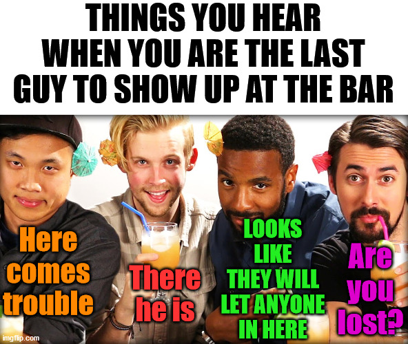 Canned comments when going to the bar. | THINGS YOU HEAR WHEN YOU ARE THE LAST GUY TO SHOW UP AT THE BAR; LOOKS LIKE THEY WILL LET ANYONE IN HERE; Are you lost? Here comes trouble; There he is | image tagged in bar,comments,response | made w/ Imgflip meme maker