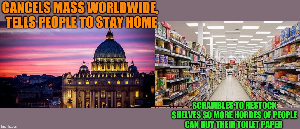 What do you think if all the church closings? | CANCELS MASS WORLDWIDE,  TELLS PEOPLE TO STAY HOME; SCRAMBLES TO RESTOCK SHELVES SO MORE HORDES OF PEOPLE CAN BUY THEIR TOILET PAPER | made w/ Imgflip meme maker