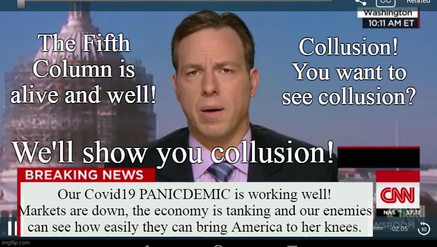 Media, Never Trump, TDS, Progressives, Repukelickers and Democraps collude to hurt Trump with total disregard for Americans. | The Fifth Column is alive and well! Collusion!
You want to see collusion? We'll show you collusion! Our Covid19 PANICDEMIC is working well!
Markets are down, the economy is tanking and our enemies can see how easily they can bring America to her knees. | image tagged in cnn breaking news template,fifth column,covid19,collusion | made w/ Imgflip meme maker