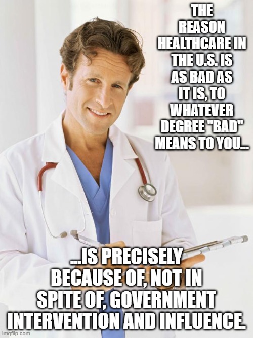 Doctor | THE REASON HEALTHCARE IN THE U.S. IS AS BAD AS IT IS, TO WHATEVER DEGREE "BAD" MEANS TO YOU... ...IS PRECISELY BECAUSE OF, NOT IN SPITE OF, GOVERNMENT INTERVENTION AND INFLUENCE. | image tagged in doctor | made w/ Imgflip meme maker